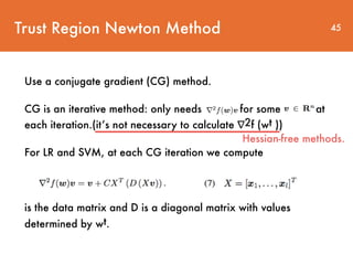 Use a conjugate gradient (CG) method.
CG is an iterative method: only needs for some at
each iteration.(it’s not necessary to calculate ∇2f (wt ))
For LR and SVM, at each CG iteration we compute
is the data matrix and D is a diagonal matrix with values
determined by wt.
Trust Region Newton Method 45
Hessian-free methods.
 