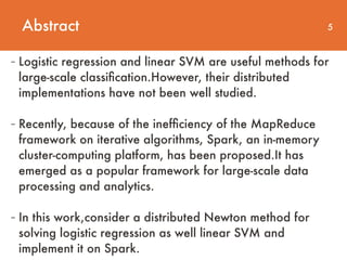 Abstract 5
- Logistic regression and linear SVM are useful methods for
large-scale classiﬁcation.However, their distributed
implementations have not been well studied.
- Recently, because of the inefﬁciency of the MapReduce
framework on iterative algorithms, Spark, an in-memory
cluster-computing platform, has been proposed.It has
emerged as a popular framework for large-scale data
processing and analytics. 
- In this work,consider a distributed Newton method for
solving logistic regression as well linear SVM and
implement it on Spark.
 