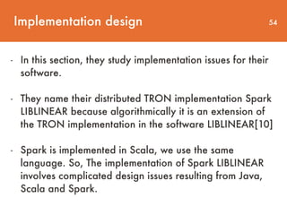 Implementation design 54
- In this section, they study implementation issues for their  
software.
- They name their distributed TRON implementation Spark
LIBLINEAR because algorithmically it is an extension of
the TRON implementation in the software LIBLINEAR[10]
- Spark is implemented in Scala, we use the same
language. So, The implementation of Spark LIBLINEAR
involves complicated design issues resulting from Java,
Scala and Spark.
 