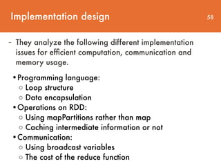 Implementation design 58
- They analyze the following different implementation
issues for efﬁcient computation, communication and
memory usage.
•Programming language:  
◦ Loop structure 
◦ Data encapsulation  
•Operations on RDD: 
◦ Using mapPartitions rather than map
◦ Caching intermediate information or not  
•Communication: 
◦ Using broadcast variables 
◦ The cost of the reduce function
 