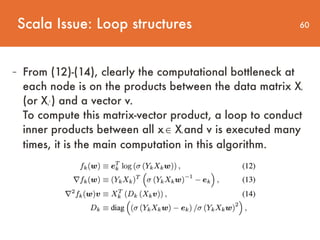 60
- From (12)-(14), clearly the computational bottleneck at
each node is on the products between the data matrix Xk
(or Xk
T
) and a vector v.  
To compute this matrix-vector product, a loop to conduct
inner products between all xi ∈ Xk and v is executed many
times, it is the main computation in this algorithm.
Scala Issue: Loop structures
 