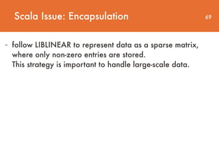 69
- follow LIBLINEAR to represent data as a sparse matrix,
where only non-zero entries are stored.  
This strategy is important to handle large-scale data.
Scala Issue: Encapsulation
 