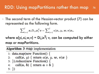 76
- The second term of the Hessian-vector product (7) can be
represented as the following form.
where a(yi,xi,w,v) = Di,ixTi v, can be computed by either
map or mapPartitions.
RDD: Using mapPartitions rather than map
 