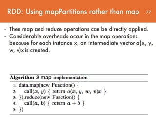77
- Then map and reduce operations can be directly applied.
- Considerable overheads occur in the map operations
because for each instance xi, an intermediate vector a(xi, yi,
w, v)xi is created.
RDD: Using mapPartitions rather than map
 
