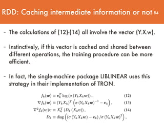 84
- The calculations of (12)-(14) all involve the vector (Yk Xk w). 
- Instinctively, if this vector is cached and shared between
different operations, the training procedure can be more
efﬁcient.  
- In fact, the single-machine package LIBLINEAR uses this
strategy in their implementation of TRON.
RDD: Caching intermediate information or not
 