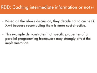 86
- Based on the above discussion, they decide not to cache (Yk
Xk w) because recomputing them is more cost-effective.
- This example demonstrates that speciﬁc properties of a
parallel programming framework may strongly affect the
implementation.
RDD: Caching intermediate information or not
 