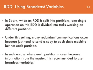 88
- In Spark, when an RDD is split into partitions, one single
operation on this RDD is divided into tasks working on
different partitions.
- Under this setting, many redundant communications occur
because just need to send a copy to each slave machine
but not each partition.
- In such a case where each partition shares the same
information from the master, it is recommended to use
broadcast variables
RDD: Using Broadcast Variables
 