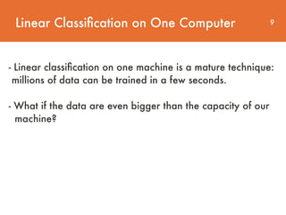 Linear Classiﬁcation on One Computer 9
- Linear classiﬁcation on one machine is a mature technique:
millions of data can be trained in a few seconds.  
 
- What if the data are even bigger than the capacity of our 
machine?
 