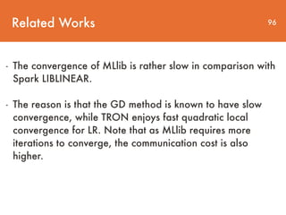 Related Works 96
- The convergence of MLlib is rather slow in comparison with
Spark LIBLINEAR.
- The reason is that the GD method is known to have slow
convergence, while TRON enjoys fast quadratic local
convergence for LR. Note that as MLlib requires more
iterations to converge, the communication cost is also
higher.
 