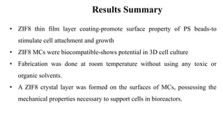 • ZIF8 thin film layer coating-promote surface property of PS beads-to
stimulate cell attachment and growth
• ZIF8 MCs were biocompatible-shows potential in 3D cell culture
• Fabrication was done at room temperature without using any toxic or
organic solvents.
• A ZIF8 crystal layer was formed on the surfaces of MCs, possessing the
mechanical properties necessary to support cells in bioreactors.
Results Summary
 