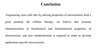 Engineering stem cells fate by altering properties of microcarriers hold a
great promise for cellular therapy, we believe that accurate
characterization of biochemical and biomechanical properties of
microcarriers, and also standardization is required in order to develop
application-specific microcarriers.
Conclusion
 