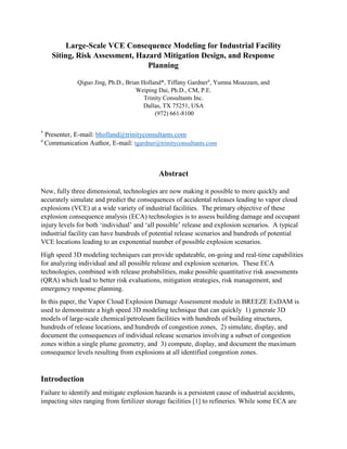 Large-Scale VCE Consequence Modeling for Industrial Facility
Siting, Risk Assessment, Hazard Mitigation Design, and Response
Planning
Qiguo Jing, Ph.D., Brian Holland*, Tiffany Gardner#
, Yumna Moazzam, and
Weiping Dai, Ph.D., CM, P.E.
Trinity Consultants Inc.
Dallas, TX 75251, USA
(972) 661-8100
*
Presenter, E-mail: bholland@trinityconsultants.com
#
Communication Author, E-mail: tgardner@trinityconsultants.com
Abstract
New, fully three dimensional, technologies are now making it possible to more quickly and
accurately simulate and predict the consequences of accidental releases leading to vapor cloud
explosions (VCE) at a wide variety of industrial facilities. The primary objective of these
explosion consequence analysis (ECA) technologies is to assess building damage and occupant
injury levels for both ‘individual’ and ‘all possible’ release and explosion scenarios. A typical
industrial facility can have hundreds of potential release scenarios and hundreds of potential
VCE locations leading to an exponential number of possible explosion scenarios.
High speed 3D modeling techniques can provide updateable, on-going and real-time capabilities
for analyzing individual and all possible release and explosion scenarios. These ECA
technologies, combined with release probabilities, make possible quantitative risk assessments
(QRA) which lead to better risk evaluations, mitigation strategies, risk management, and
emergency response planning.
In this paper, the Vapor Cloud Explosion Damage Assessment module in BREEZE ExDAM is
used to demonstrate a high speed 3D modeling technique that can quickly 1) generate 3D
models of large-scale chemical/petroleum facilities with hundreds of building structures,
hundreds of release locations, and hundreds of congestion zones, 2) simulate, display, and
document the consequences of individual release scenarios involving a subset of congestion
zones within a single plume geometry, and 3) compute, display, and document the maximum
consequence levels resulting from explosions at all identified congestion zones.
Introduction
Failure to identify and mitigate explosion hazards is a persistent cause of industrial accidents,
impacting sites ranging from fertilizer storage facilities [1] to refineries. While some ECA are
 