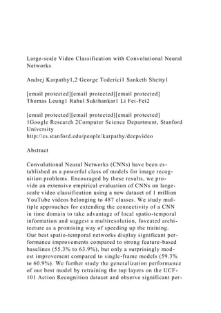 Large-scale Video Classification with Convolutional Neural
Networks
Andrej Karpathy1,2 George Toderici1 Sanketh Shetty1
[email protected][email protected][email protected]
Thomas Leung1 Rahul Sukthankar1 Li Fei-Fei2
[email protected][email protected][email protected]
1Google Research 2Computer Science Department, Stanford
University
http://cs.stanford.edu/people/karpathy/deepvideo
Abstract
Convolutional Neural Networks (CNNs) have been es-
tablished as a powerful class of models for image recog-
nition problems. Encouraged by these results, we pro-
vide an extensive empirical evaluation of CNNs on large-
scale video classification using a new dataset of 1 million
YouTube videos belonging to 487 classes. We study mul-
tiple approaches for extending the connectivity of a CNN
in time domain to take advantage of local spatio-temporal
information and suggest a multiresolution, foveated archi-
tecture as a promising way of speeding up the training.
Our best spatio-temporal networks display significant per-
formance improvements compared to strong feature-based
baselines (55.3% to 63.9%), but only a surprisingly mod-
est improvement compared to single-frame models (59.3%
to 60.9%). We further study the generalization performance
of our best model by retraining the top layers on the UCF-
101 Action Recognition dataset and observe significant per-
 