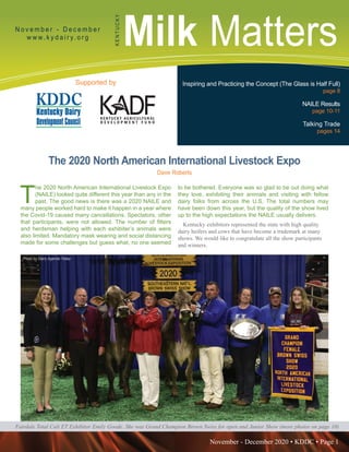 November - December 2020 • KDDC • Page 1
KDDC is supported in part by a grant from the Kentucky Agricultural Development Fund
Milk MattersN o v e m b e r - D e c e m b e r
w w w. k y d a i r y. o r g
KENTUCKY
Supported by Inspiring and Practicing the Concept (The Glass is Half Full)
page 8
NAILE Results
page 10-11
Talking Trade
pages 14
Fairdale Total Cali ET Exhibitor Emily Goode. She was Grand Champion Brown Swiss for open and Junior Show (more photos on page 10)
The 2020 North American International Livestock Expo
Dave Roberts
T
he 2020 North American International Livestock Expo
(NAILE) looked quite different this year than any in the
past. The good news is there was a 2020 NAILE and
many people worked hard to make it happen in a year where
the Covid-19 caused many cancellations. Spectators, other
that participants, were not allowed. The number of fitters
and herdsman helping with each exhibiter’s animals were
also limited. Mandatory mask wearing and social distancing
made for some challenges but guess what, no one seemed
to be bothered. Everyone was so glad to be out doing what
they love, exhibiting their animals and visiting with fellow
dairy folks from across the U.S. The total numbers may
have been down this year, but the quality of the show lived
up to the high expectations the NAILE usually delivers.
Kentucky exhibitors represented the state with high quality
dairy heifers and cows that have become a trademark at many
shows. We would like to congratulate all the show participants
and winners.
Photo by Dairy Agenda Today
Photo by Dairy Agenda Today
 