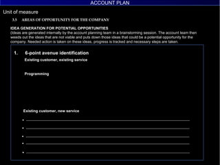 IDEA GENERATION FOR POTENTIAL OPPORTUNITIES (Ideas are generated internally by the account planning team in a brainstorming session. The account team then weeds out the ideas that are not viable and puts down those ideas that could be a potential opportunity for the company. Needed action is taken on these ideas, progress is tracked and necessary steps are taken. 3.5  AREAS OF OPPORTUNITY FOR THE COMPANY 6-point avenue identification Existing customer, existing service Programming Existing customer, new service UTC ACCOUNT PLAN ACCOUNT PLAN 