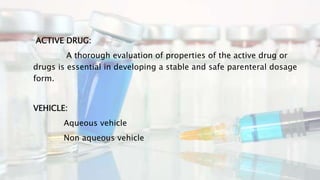 ACTIVE DRUG:
A thorough evaluation of properties of the active drug or
drugs is essential in developing a stable and safe parenteral dosage
form.
VEHICLE:
Aqueous vehicle
Non aqueous vehicle
 