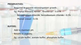 PRESERVATIVES:
Required to prevent microorganism growth.
Eg: Phenyl mercuric nitrate , thiomersal – 0.01%
Benzethonium chloride, benzalkonium chloride – 0.5%
Phenol, cresol – 0.5%
BUFFERS:
Add to maintain pH.
Results in stability.
Eg: citrate buffer, acetate buffer, phosphate buffer.
 