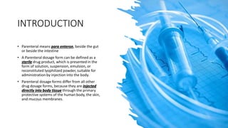 INTRODUCTION
• Parenteral means para enteron, beside the gut
or beside the intestine
• A Parenteral dosage form can be defined as a
sterile drug product, which is presented in the
form of solution, suspension, emulsion, or
reconstituted lyophilized powder, suitable for
administration by injection into the body.
• Parenteral dosage forms differ from all other
drug dosage forms, because they are injected
directly into body tissue through the primary
protective systems of the human body, the skin,
and mucous membranes.
 