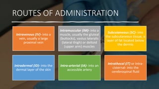 ROUTES OF ADMINISTRATION
Intravenous (IV)- into a
vein, usually a large
proximal vein
Intramuscular (IM)- into a
muscle, usually the gluteal
(buttocks), vastus lateralis
(lateral thigh) or deltoid
(upper arm) muscles
Subcutaneous (SC)- into
the subcutaneous tissue, a
layer of fat located below
the dermis
Intradermal (ID)- into the
dermal layer of the skin
Intra-arterial (IA)- into an
accessible artery
Intrathecal (IT) or Intra-
cisternal- into the
cerebrospinal fluid
 