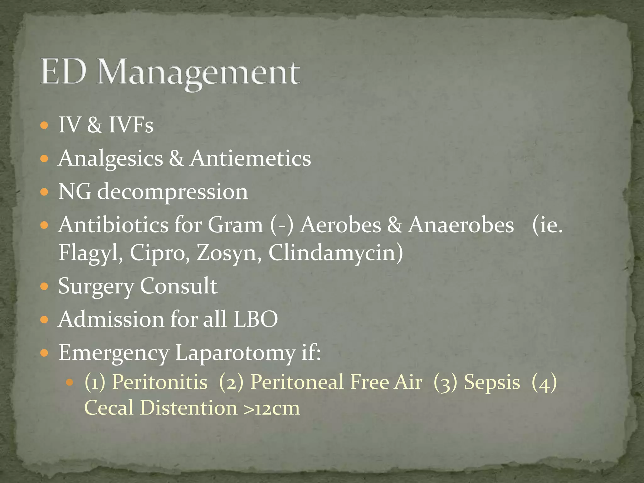  IV & IVFs
 Analgesics & Antiemetics
 NG decompression
 Antibiotics for Gram (-) Aerobes & Anaerobes (ie.
  Flagyl, Cipro, Zosyn, Clindamycin)
 Surgery Consult
 Admission for all LBO
 Emergency Laparotomy if:
   (1) Peritonitis (2) Peritoneal Free Air (3) Sepsis (4)
    Cecal Distention >12cm
 