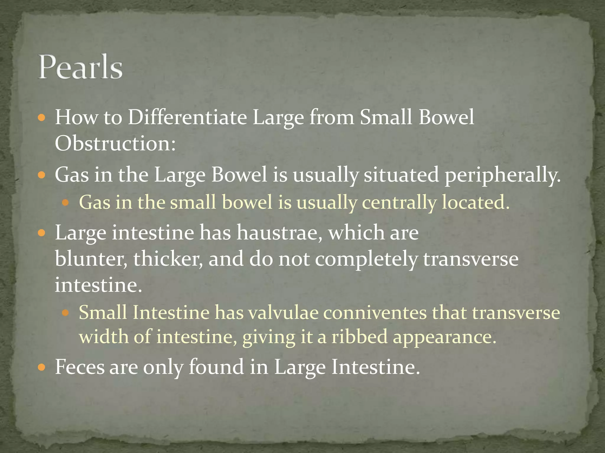  How to Differentiate Large from Small Bowel
  Obstruction:
 Gas in the Large Bowel is usually situated peripherally.
   Gas in the small bowel is usually centrally located.
 Large intestine has haustrae, which are
  blunter, thicker, and do not completely transverse
  intestine.
   Small Intestine has valvulae conniventes that transverse
    width of intestine, giving it a ribbed appearance.
 Feces are only found in Large Intestine.
 
