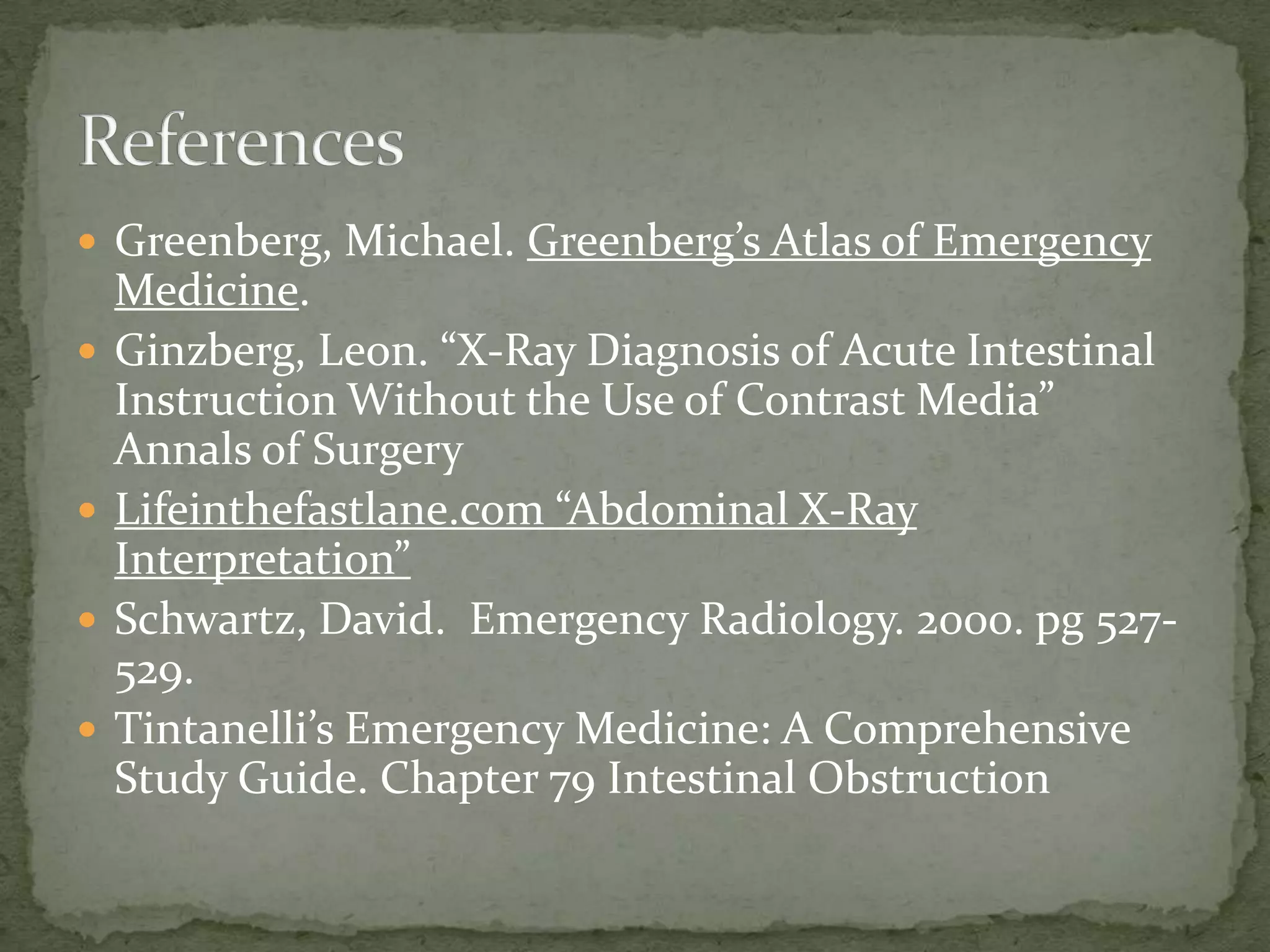  Greenberg, Michael. Greenberg’s Atlas of Emergency
    Medicine.
   Ginzberg, Leon. “X-Ray Diagnosis of Acute Intestinal
    Instruction Without the Use of Contrast Media”
    Annals of Surgery
   Lifeinthefastlane.com “Abdominal X-Ray
    Interpretation”
   Schwartz, David. Emergency Radiology. 2000. pg 527-
    529.
   Tintanelli’s Emergency Medicine: A Comprehensive
    Study Guide. Chapter 79 Intestinal Obstruction
 