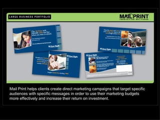 Mail Print helps clients create direct marketing campaigns that target specific
audiences with specific messages in order to use their marketing budgets
more effectively and increase their return on investment.
 