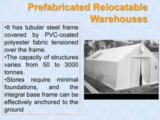 Prefabricated Relocatable
Warehouses
•It has tubular steel frame
covered by PVC-coated
polyester fabric tensioned
over the frame.
•The capacity of structures
varies from 50 to 3000
tonnes.
•Stores require minimal
foundations, and the
integral base frame can be
effectively anchored to the
ground
 