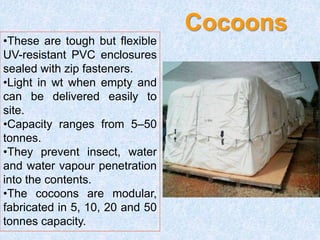 Cocoons
•These are tough but flexible
UV-resistant PVC enclosures
sealed with zip fasteners.
•Light in wt when empty and
can be delivered easily to
site.
•Capacity ranges from 5–50
tonnes.
•They prevent insect, water
and water vapour penetration
into the contents.
•The cocoons are modular,
fabricated in 5, 10, 20 and 50
tonnes capacity.
 