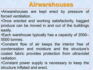 Airwarehouses
•Airwarehouses are kept erect by pressure of
forced ventilation.
•Once erected and working satisfactorily, bagged
produce can be moved in and out of the buildings
easily.
•Each warehouse typically has a capacity of 2000–
5000 tonnes.
•Constant flow of air keeps the interior free of
condensation and moisture and the structure's
coated fabric provides protection from ultraviolet
radiation.
•Constant power supply is necessary to keep the
structure inflated and erect.
 