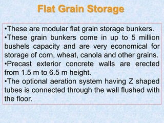 Flat Grain Storage
•These are modular flat grain storage bunkers.
•These grain bunkers come in up to 5 million
bushels capacity and are very economical for
storage of corn, wheat, canola and other grains.
•Precast exterior concrete walls are erected
from 1.5 m to 6.5 m height.
•The optional aeration system having Z shaped
tubes is connected through the wall flushed with
the floor.
 