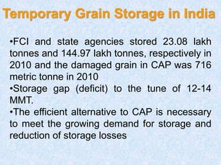 Temporary Grain Storage in India
•FCI and state agencies stored 23.08 lakh
tonnes and 144.97 lakh tonnes, respectively in
2010 and the damaged grain in CAP was 716
metric tonne in 2010
•Storage gap (deficit) to the tune of 12-14
MMT.
•The efficient alternative to CAP is necessary
to meet the growing demand for storage and
reduction of storage losses
 