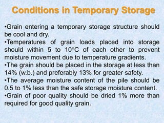 Conditions in Temporary Storage
•Grain entering a temporary storage structure should
be cool and dry.
•Temperatures of grain loads placed into storage
should within 5 to 10°C of each other to prevent
moisture movement due to temperature gradients.
•The grain should be placed in the storage at less than
14% (w.b.) and preferably 13% for greater safety.
•The average moisture content of the pile should be
0.5 to 1% less than the safe storage moisture content.
•Grain of poor quality should be dried 1% more than
required for good quality grain.
 