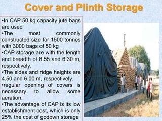 •In CAP 50 kg capacity jute bags
are used
•The most commonly
constructed size for 1500 tonnes
with 3000 bags of 50 kg
•CAP storage are with the length
and breadth of 8.55 and 6.30 m,
respectively.
•The sides and ridge heights are
4.50 and 6.00 m, respectively.
•regular opening of covers is
necessary to allow some
aeration.
•The advantage of CAP is its low
establishment cost, which is only
25% the cost of godown storage
Cover and Plinth Storage
 