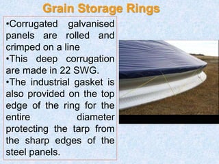 Grain Storage Rings
•Corrugated galvanised
panels are rolled and
crimped on a line
•This deep corrugation
are made in 22 SWG.
•The industrial gasket is
also provided on the top
edge of the ring for the
entire diameter
protecting the tarp from
the sharp edges of the
steel panels.
 