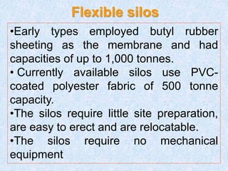 Flexible silos
•Early types employed butyl rubber
sheeting as the membrane and had
capacities of up to 1,000 tonnes.
• Currently available silos use PVC-
coated polyester fabric of 500 tonne
capacity.
•The silos require little site preparation,
are easy to erect and are relocatable.
•The silos require no mechanical
equipment
 