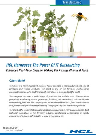 HCL Harnesses The Power Of IT Outsourcing
The client is a large diversified business house engaged in manufacturing and sale of
fertilizers and related products. The client is one of the foremost multinational
organizationssituatedinSouthIndiawithoperationsinmanypartsoftheworld.
The company produces a wide range of products that include urea, Di-Ammoninm
phosphate, muriate of potash, granulated fertilizers, micro-nutrients, soil conditioners
and specialty fertilizers. The company also undertakes AGRI projects from time to time to
helpfarmerswithpost-harvestprocessing,storage,packinganddistributionfacilities
The client is the recipient of several awards for achievement in energy conservation, best
technical innovation in the fertilizer industry, outstanding performance in safety
managementsystems,safeindustryinlargesectorandsoon.
Client Brief
Enhances Real-Time Decision Making For A Large Chemical Plant
Manufacturing
 