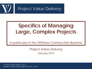 Project Value Delivery



           Specifics of Managing
          Large, Complex Projects

     in particular in the Offshore Construction Business

                       Project Value Delivery
                                 January 2012



© Project Value Delivery, 2012
www.ProjectValueDelivery.com
 