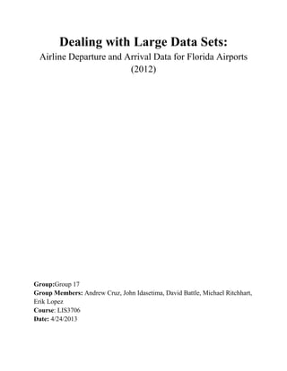 Dealing with Large Data Sets:
Airline Departure and Arrival Data for Florida Airports
(2012)
Group:Group 17
Group Members: Andrew Cruz, John Idasetima, David Battle, Michael Ritchhart,
Erik Lopez
Course: LIS3706
Date: 4/24/2013
 