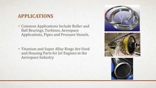 APPLICATIONS
• Common Applications Include Roller and
Ball Bearings, Turbines, Aerospace
Applications, Pipes and Pressure Vessels.
• Titanium and Super Alloy Rings Are Used
and Housing Parts for Jet Engines in the
Aerospace Industry
 