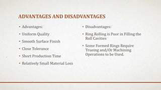 ADVANTAGES AND DISADVANTAGES
• Advantages:
• Uniform Quality
• Smooth Surface Finish
• Close Tolerance
• Short Production Time
• Relatively Small Material Loss
• Disadvantages:
• Ring Rolling is Poor in Filling the
Roll Cavities
• Some Formed Rings Require
Trueing and/Or Machining
Operations to be Used.
 