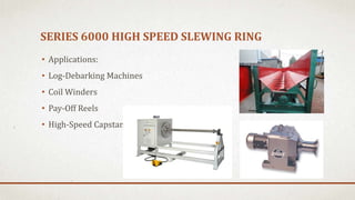 SERIES 6000 HIGH SPEED SLEWING RING
• Applications:
• Log-Debarking Machines
• Coil Winders
• Pay-Off Reels
• High-Speed Capstans
 