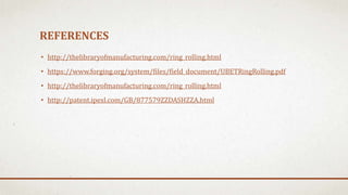 REFERENCES
• http://thelibraryofmanufacturing.com/ring_rolling.html
• https://www.forging.org/system/files/field_document/UBETRingRolling.pdf
• http://thelibraryofmanufacturing.com/ring_rolling.html
• http://patent.ipexl.com/GB/877579ZZDASHZZA.html
 