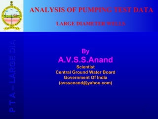 P T A – LARGE DIA  By A.V.S.S.Anand Scientist Central Ground Water Board Government Of India (avssanand@yahoo.com) ANALYSIS OF PUMPING TEST DATA LARGE DIAMETER WELLS 