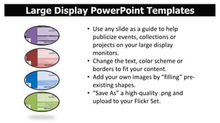 Large Display PowerPoint Templates
• Use any slide as a guide to help
publicize events, collections or
projects on your large display
monitors.
• Change the text, color scheme or
borders to fit your content.
• Add your own images by “filling” preexisting shapes.
• “Save As” a high-quality .png and
upload to your Flickr Set.

 