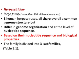 • Herpesviridae-
• large family( more than 100 different members)
• 8 human herpesviruses, all share overall a common
genome structure but
• Differ in genome organization and at the level of
nucleotide sequence.
• Based on their nucleotide sequence and biological
properties ;
• The family is divided into 3 subfamilies,
(Table 3.1).
 
