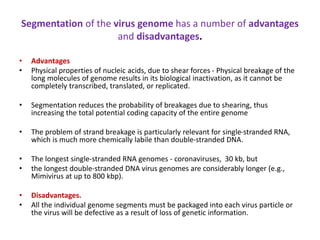 Segmentation of the virus genome has a number of advantages
and disadvantages.
• Advantages
• Physical properties of nucleic acids, due to shear forces - Physical breakage of the
long molecules of genome results in its biological inactivation, as it cannot be
completely transcribed, translated, or replicated.
• Segmentation reduces the probability of breakages due to shearing, thus
increasing the total potential coding capacity of the entire genome
• The problem of strand breakage is particularly relevant for single-stranded RNA,
which is much more chemically labile than double-stranded DNA.
• The longest single-stranded RNA genomes - coronaviruses, 30 kb, but
• the longest double-stranded DNA virus genomes are considerably longer (e.g.,
Mimivirus at up to 800 kbp).
• Disadvantages.
• All the individual genome segments must be packaged into each virus particle or
the virus will be defective as a result of loss of genetic information.
 