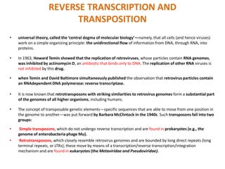 REVERSE TRANSCRIPTION AND
TRANSPOSITION
• universal theory, called the ‘central dogma of molecular biology’—namely, that all cells (and hence viruses)
work on a simple organizing principle: the unidirectional flow of information from DNA, through RNA, into
proteins.
• In 1963, Howard Temin showed that the replication of retroviruses, whose particles contain RNA genomes,
was inhibited by actinomycin D, an antibiotic that binds only to DNA. The replication of other RNA viruses is
not inhibited by this drug.
• when Temin and David Baltimore simultaneously published the observation that retrovirus particles contain
an RNAdependent DNA polymerase: reverse transcriptase.
• It is now known that retrotransposons with striking similarities to retrovirus genomes form a substantial part
of the genomes of all higher organisms, including humans.
• The concept of transposable genetic elements—specific sequences that are able to move from one position in
the genome to another—was put forward by Barbara McClintock in the 1940s. Such transposons fall into two
groups:
• Simple transposons, which do not undergo reverse transcription and are found in prokaryotes (e.g., the
genome of enterobacteria phage Mu).
• Retrotransposons, which closely resemble retrovirus genomes and are bounded by long direct repeats (long
terminal repeats, or LTRs); these move by means of a transcription/reverse transcription/integration
mechanism and are found in eukaryotes (the Metaviridae and Pseudoviridae).
 
