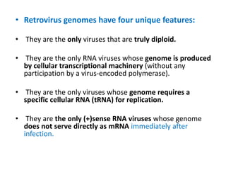 • Retrovirus genomes have four unique features:
• They are the only viruses that are truly diploid.
• They are the only RNA viruses whose genome is produced
by cellular transcriptional machinery (without any
participation by a virus-encoded polymerase).
• They are the only viruses whose genome requires a
specific cellular RNA (tRNA) for replication.
• They are the only (+)sense RNA viruses whose genome
does not serve directly as mRNA immediately after
infection.
 