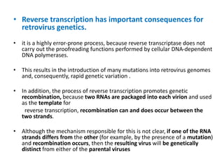 • Reverse transcription has important consequences for
retrovirus genetics.
• it is a highly error-prone process, because reverse transcriptase does not
carry out the proofreading functions performed by cellular DNA-dependent
DNA polymerases.
• This results in the introduction of many mutations into retrovirus genomes
and, consequently, rapid genetic variation .
• In addition, the process of reverse transcription promotes genetic
recombination, because two RNAs are packaged into each virion and used
as the template for
reverse transcription, recombination can and does occur between the
two strands.
• Although the mechanism responsible for this is not clear, if one of the RNA
strands differs from the other (for example, by the presence of a mutation)
and recombination occurs, then the resulting virus will be genetically
distinct from either of the parental viruses
 